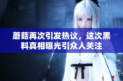 蘑菇再次引发热议，这次黑料真相曝光引众人关注