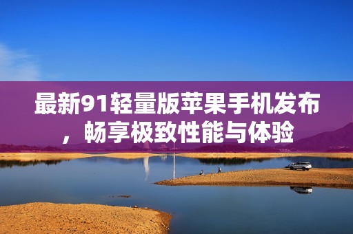 最新91轻量版苹果手机发布，畅享极致性能与体验
