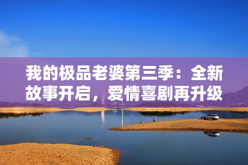 我的极品老婆第三季：全新故事开启，爱情喜剧再升级