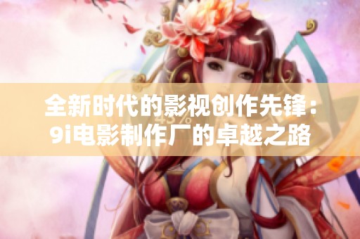 全新时代的影视创作先锋：9i电影制作厂的卓越之路