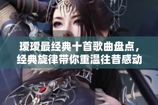 瑷瑷最经典十首歌曲盘点，经典旋律带你重温往昔感动