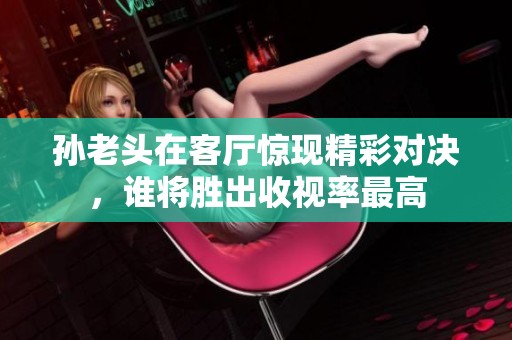 孙老头在客厅惊现精彩对决，谁将胜出收视率最高