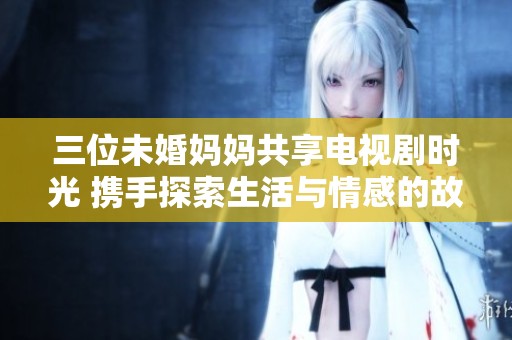 三位未婚妈妈共享电视剧时光 携手探索生活与情感的故事