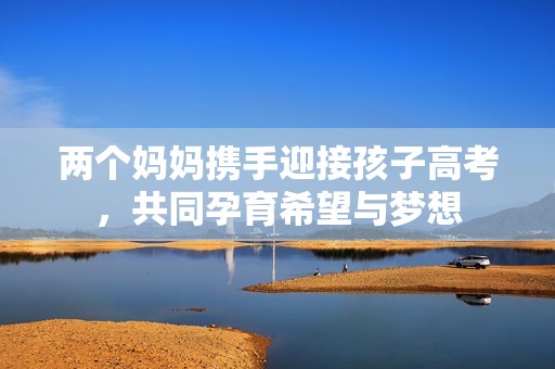 两个妈妈携手迎接孩子高考，共同孕育希望与梦想