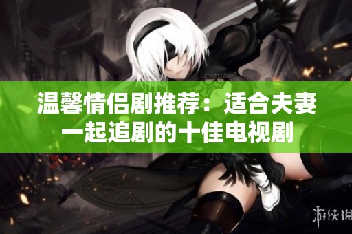 温馨情侣剧推荐：适合夫妻一起追剧的十佳电视剧