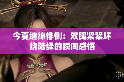 今夏缠绵悱恻：双腿紧紧环绕陆绎的瞬间感悟