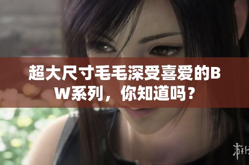 超大尺寸毛毛深受喜爱的BW系列，你知道吗？