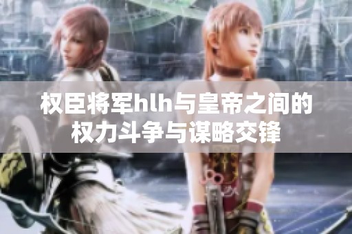 权臣将军hlh与皇帝之间的权力斗争与谋略交锋