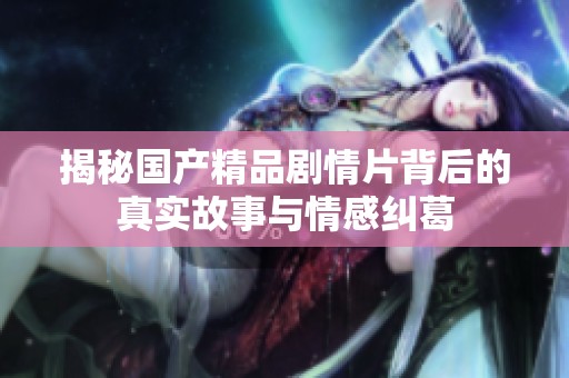 揭秘国产精品剧情片背后的真实故事与情感纠葛