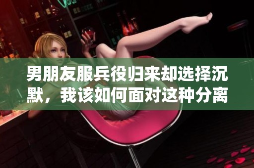 男朋友服兵役归来却选择沉默，我该如何面对这种分离感