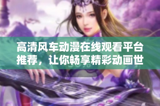 高清风车动漫在线观看平台推荐，让你畅享精彩动画世界