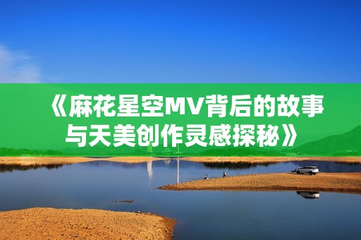 《麻花星空MV背后的故事与天美创作灵感探秘》