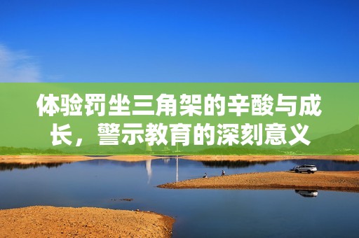 体验罚坐三角架的辛酸与成长，警示教育的深刻意义