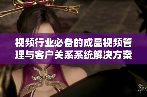 视频行业必备的成品视频管理与客户关系系统解决方案