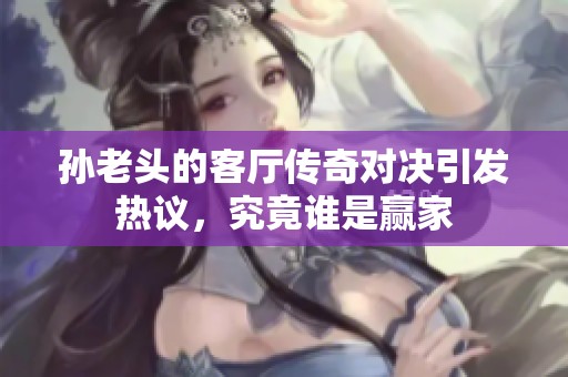 孙老头的客厅传奇对决引发热议，究竟谁是赢家