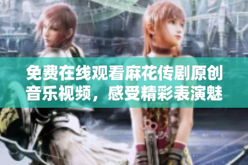免费在线观看麻花传剧原创音乐视频，感受精彩表演魅力