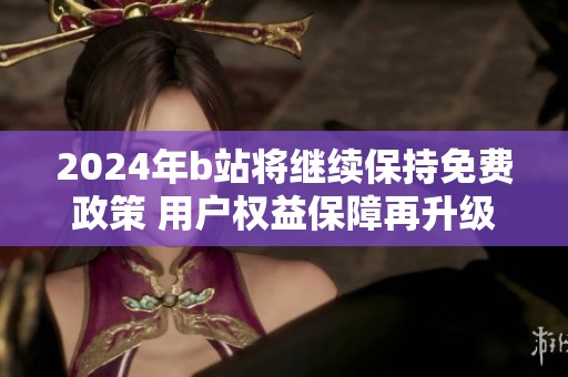 2024年b站将继续保持免费政策 用户权益保障再升级