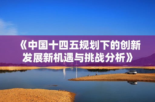 《中国十四五规划下的创新发展新机遇与挑战分析》