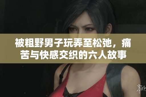 被粗野男子玩弄至松弛，痛苦与快感交织的六人故事
