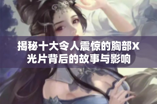 揭秘十大令人震惊的胸部X光片背后的故事与影响