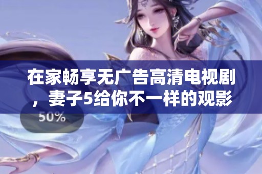 在家畅享无广告高清电视剧，妻子5给你不一样的观影体验