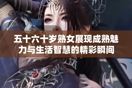 五十六十岁熟女展现成熟魅力与生活智慧的精彩瞬间