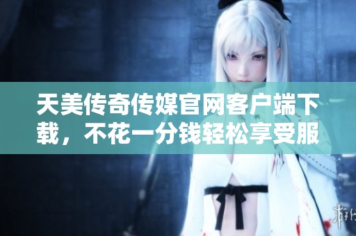 天美传奇传媒官网客户端下载，不花一分钱轻松享受服务