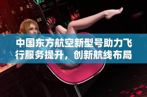 中国东方航空新型号助力飞行服务提升，创新航线布局显优势