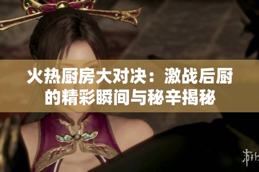 火热厨房大对决：激战后厨的精彩瞬间与秘辛揭秘