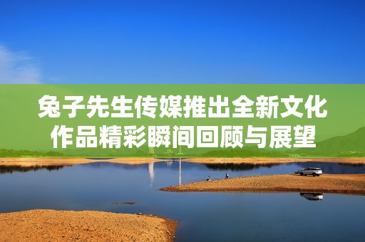兔子先生传媒推出全新文化作品精彩瞬间回顾与展望