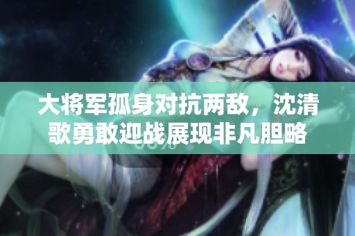 大将军孤身对抗两敌，沈清歌勇敢迎战展现非凡胆略