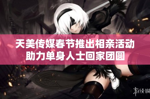 天美传媒春节推出相亲活动助力单身人士回家团圆