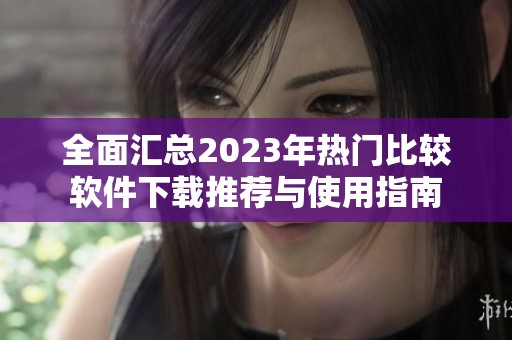 全面汇总2023年热门比较软件下载推荐与使用指南