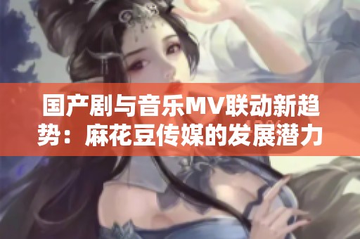国产剧与音乐MV联动新趋势：麻花豆传媒的发展潜力分析