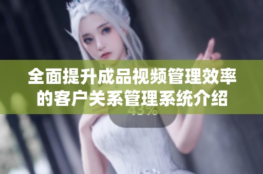 全面提升成品视频管理效率的客户关系管理系统介绍