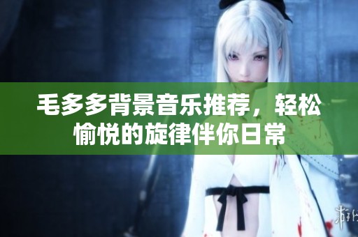 毛多多背景音乐推荐，轻松愉悦的旋律伴你日常