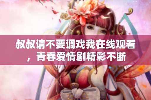 叔叔请不要调戏我在线观看，青春爱情剧精彩不断