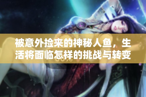 被意外捡来的神秘人鱼，生活将面临怎样的挑战与转变