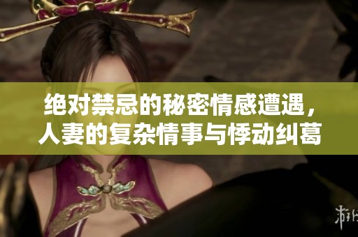 绝对禁忌的秘密情感遭遇，人妻的复杂情事与悸动纠葛