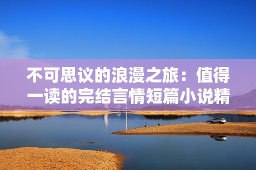 不可思议的浪漫之旅：值得一读的完结言情短篇小说精选