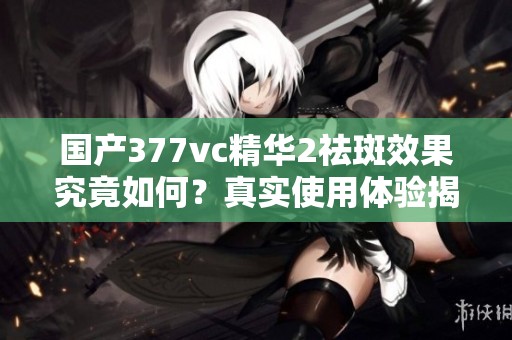 国产377vc精华2祛斑效果究竟如何？真实使用体验揭秘
