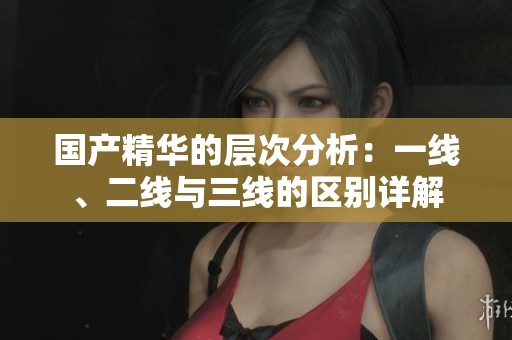 国产精华的层次分析：一线、二线与三线的区别详解