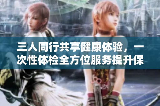 三人同行共享健康体验，一次性体检全方位服务提升保障