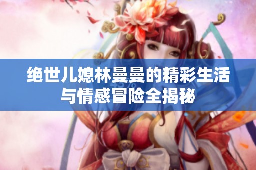 绝世儿媳林曼曼的精彩生活与情感冒险全揭秘
