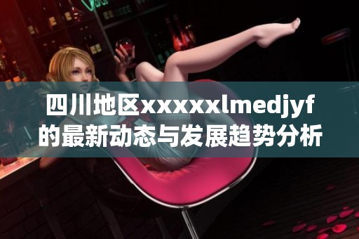 四川地区xxxxxlmedjyf的最新动态与发展趋势分析