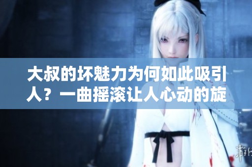 大叔的坏魅力为何如此吸引人？一曲摇滚让人心动的旋律揭秘