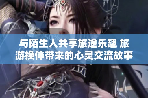 与陌生人共享旅途乐趣 旅游换伴带来的心灵交流故事