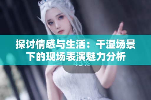 探讨情感与生活：干湿场景下的现场表演魅力分析
