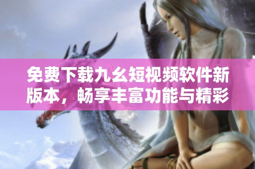 免费下载九幺短视频软件新版本，畅享丰富功能与精彩内容