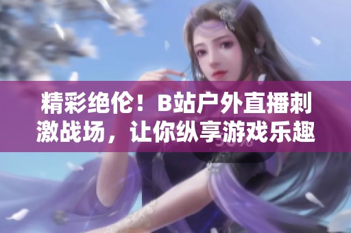 精彩绝伦！B站户外直播刺激战场，让你纵享游戏乐趣